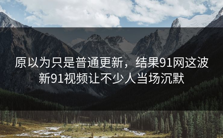 原以为只是普通更新，结果91网这波新91视频让不少人当场沉默